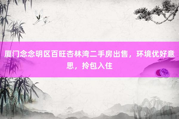 厦门念念明区百旺杏林湾二手房出售，环境优好意思，拎包入住