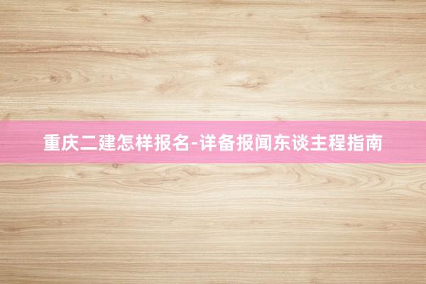 重庆二建怎样报名-详备报闻东谈主程指南