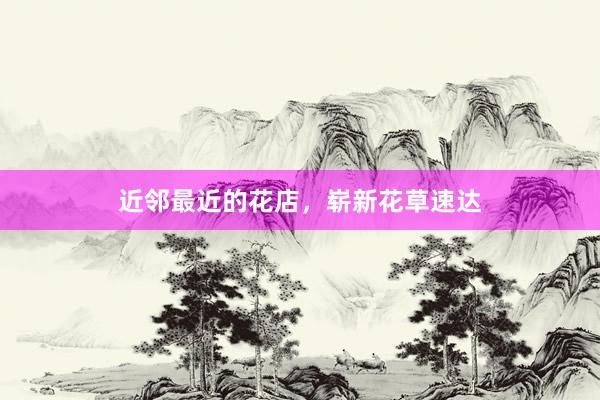 近邻最近的花店，崭新花草速达
