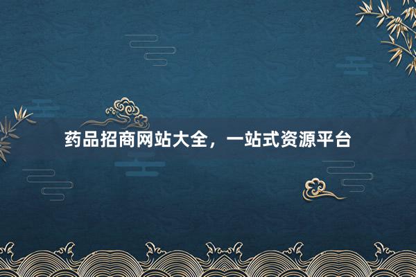 药品招商网站大全，一站式资源平台